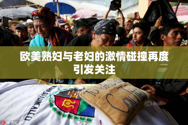 欧美熟妇与老妇的激情碰撞再度引发关注
