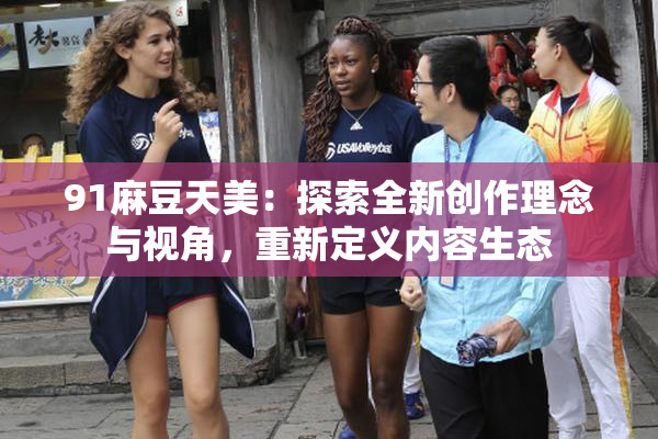 91麻豆天美：探索全新创作理念与视角，重新定义内容生态