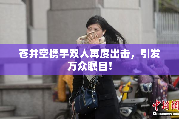 苍井空携手双人再度出击，引发万众瞩目！