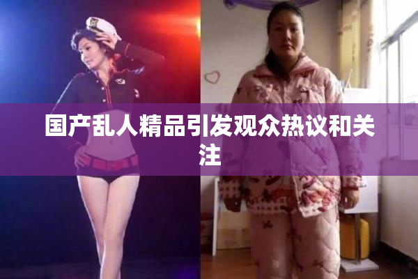 国产乱人精品引发观众热议和关注