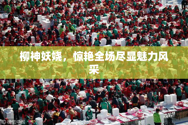 柳神妖娆，惊艳全场尽显魅力风采