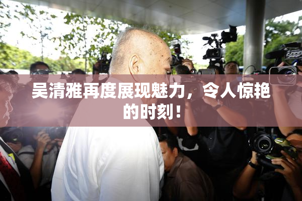 吴清雅再度展现魅力，令人惊艳的时刻！