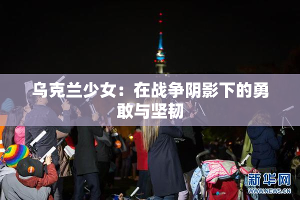 乌克兰少女：在战争阴影下的勇敢与坚韧