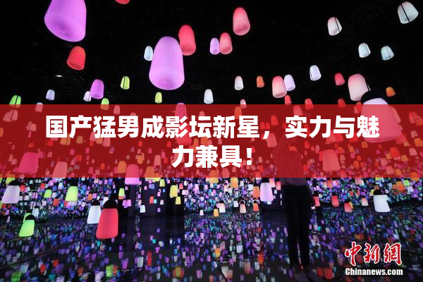 国产猛男成影坛新星，实力与魅力兼具！