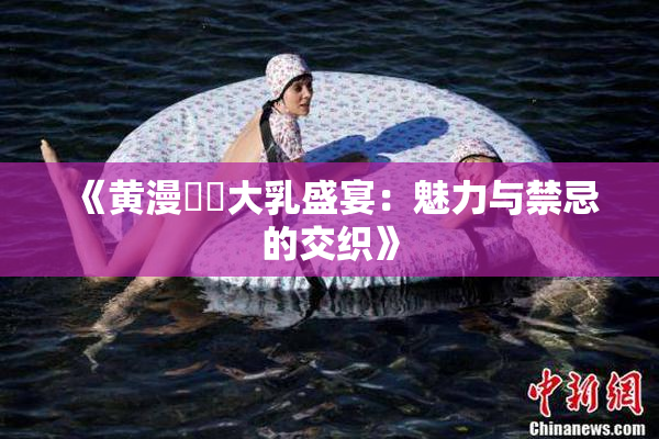 《黄漫❌‌大乳盛宴：魅力与禁忌的交织》