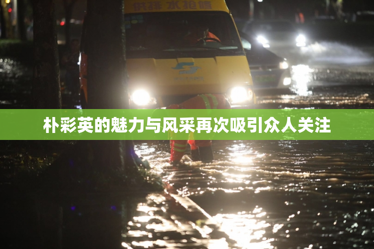 朴彩英的魅力与风采再次吸引众人关注
