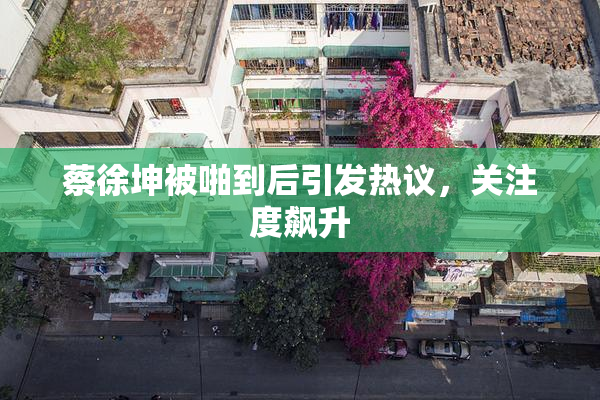 蔡徐坤被啪到后引发热议，关注度飙升
