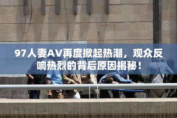 97人妻AV再度掀起热潮，观众反响热烈的背后原因揭秘！