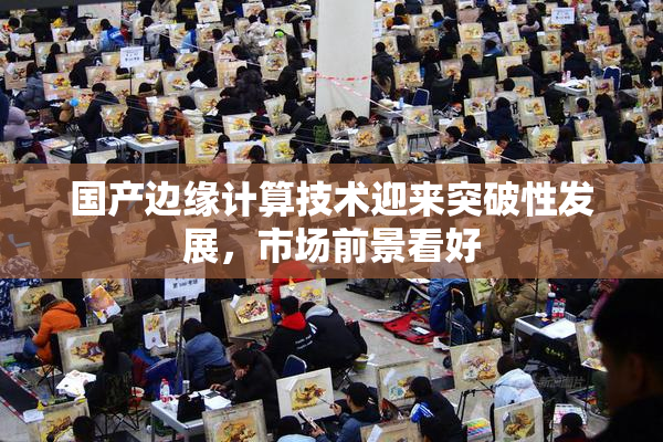 国产边缘计算技术迎来突破性发展，市场前景看好