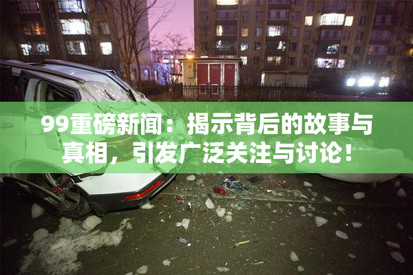 99重磅新闻：揭示背后的故事与真相，引发广泛关注与讨论！