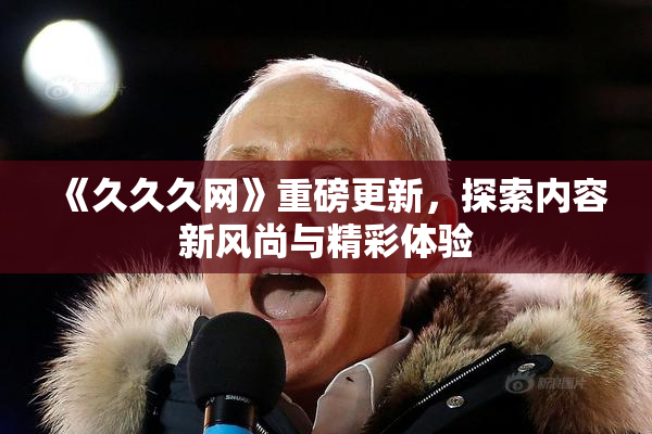 《久久久网》重磅更新，探索内容新风尚与精彩体验