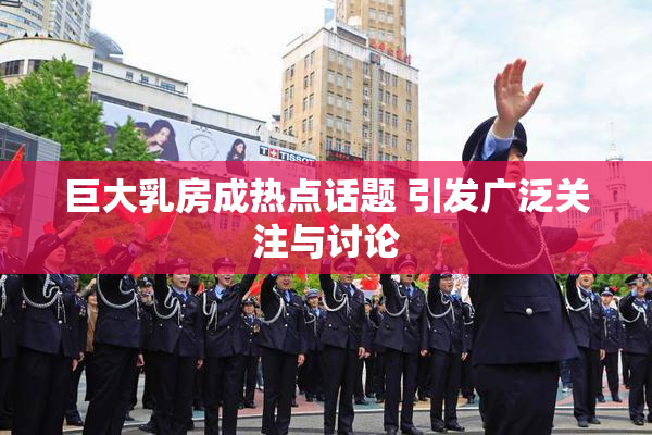 巨大乳房成热点话题 引发广泛关注与讨论
