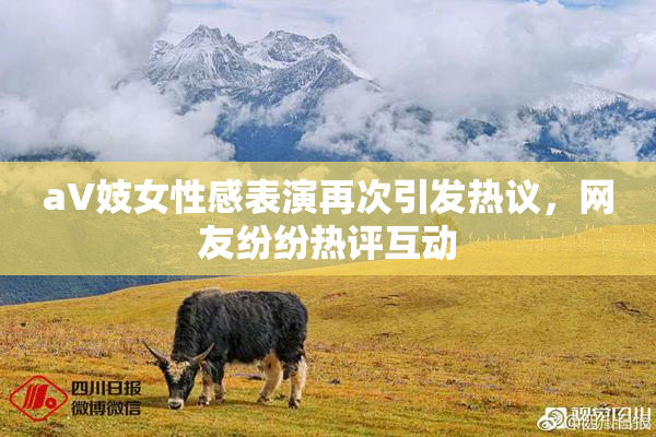 aV妓女性感表演再次引发热议，网友纷纷热评互动