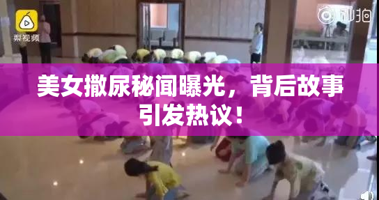 美女撒尿秘闻曝光，背后故事引发热议！