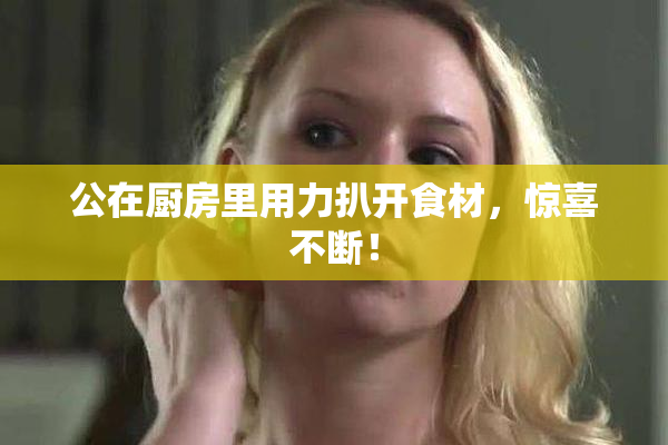 公在厨房里用力扒开食材，惊喜不断！