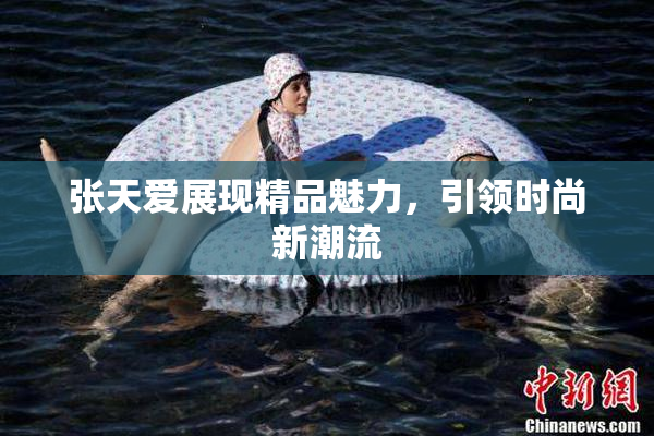 张天爱展现精品魅力，引领时尚新潮流