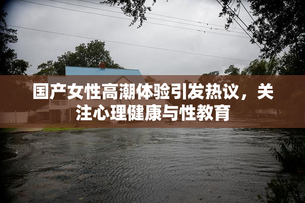 国产女性高潮体验引发热议，关注心理健康与性教育