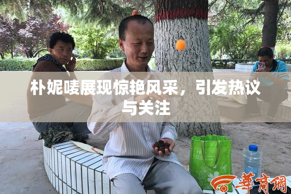 朴妮唛展现惊艳风采，引发热议与关注