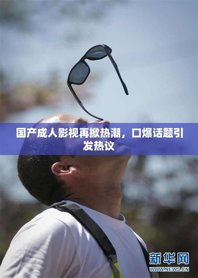 国产成人影视再掀热潮，口爆话题引发热议