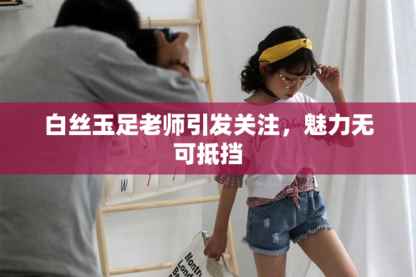 白丝玉足老师引发关注，魅力无可抵挡