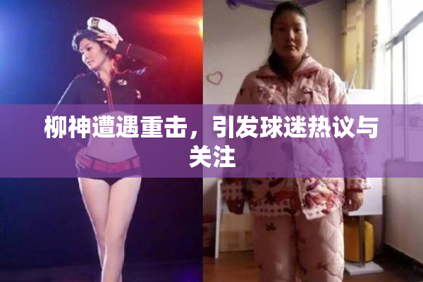 柳神遭遇重击，引发球迷热议与关注
