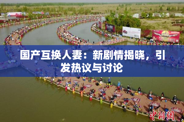 国产互换人妻：新剧情揭晓，引发热议与讨论