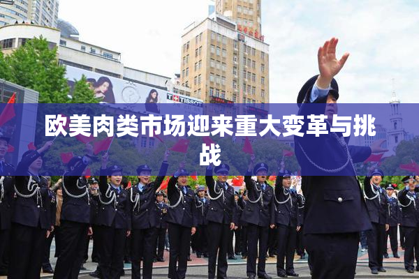 欧美肉类市场迎来重大变革与挑战