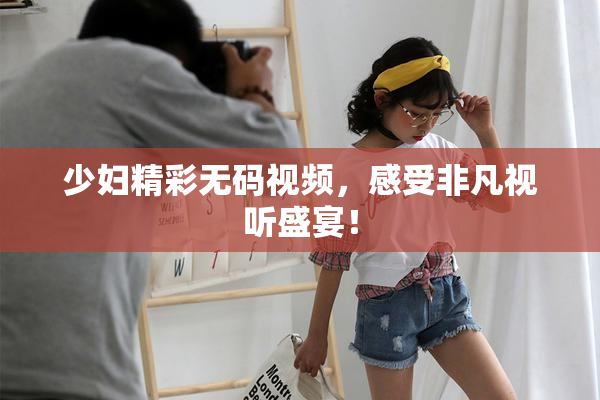 少妇精彩无码视频，感受非凡视听盛宴！