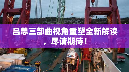 吕总三部曲视角重塑全新解读，尽请期待！