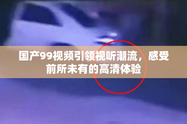 国产99视频引领视听潮流，感受前所未有的高清体验