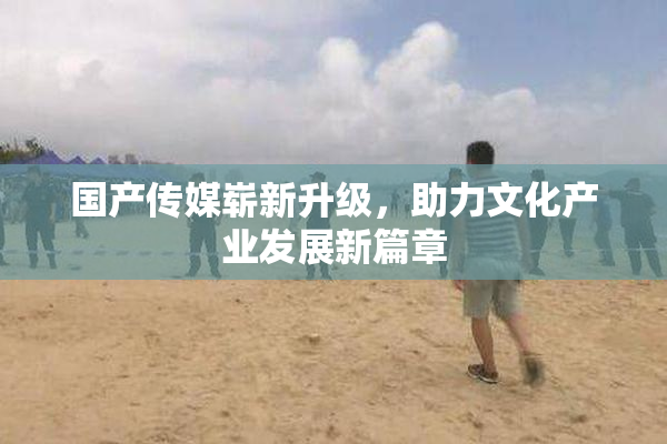 国产传媒崭新升级，助力文化产业发展新篇章