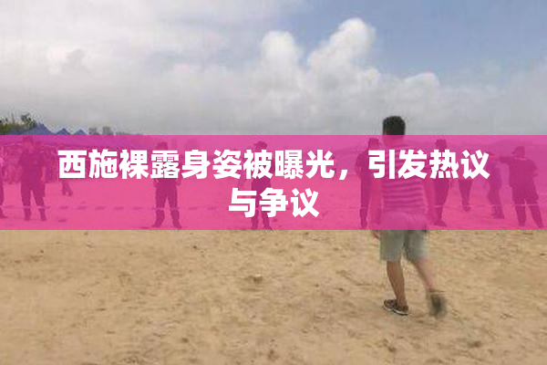 西施裸露身姿被曝光，引发热议与争议