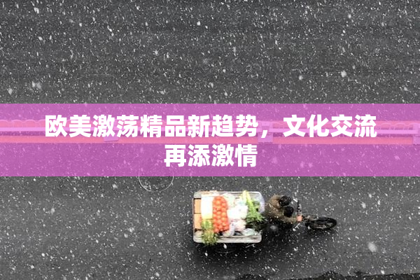 欧美激荡精品新趋势，文化交流再添激情