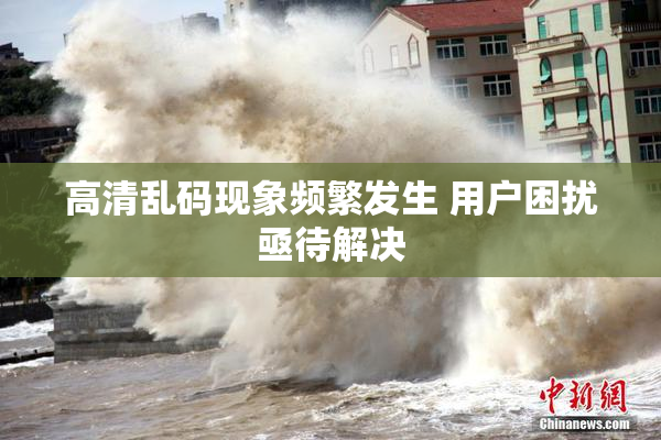 高清乱码现象频繁发生 用户困扰亟待解决