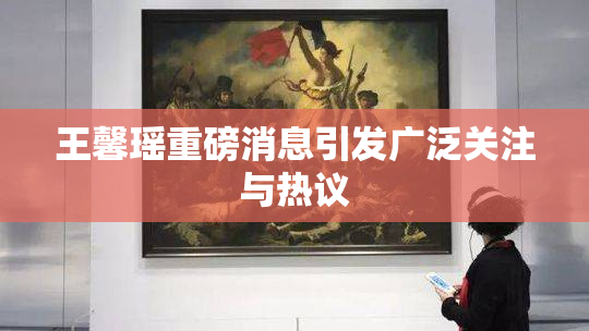王馨瑶重磅消息引发广泛关注与热议