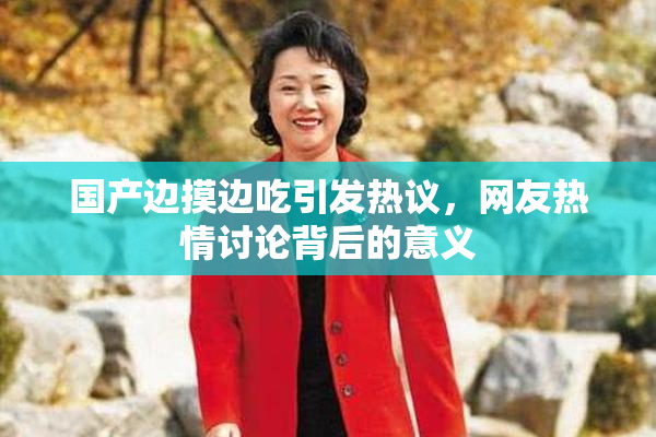 国产边摸边吃引发热议，网友热情讨论背后的意义