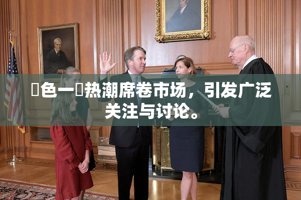 黃色一級热潮席卷市场，引发广泛关注与讨论。