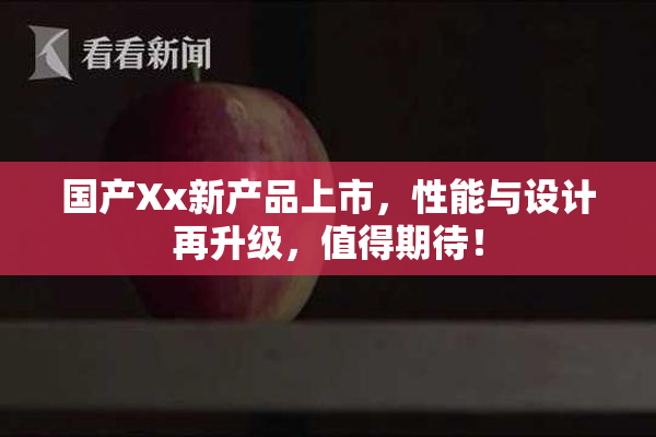 国产Xx新产品上市，性能与设计再升级，值得期待！