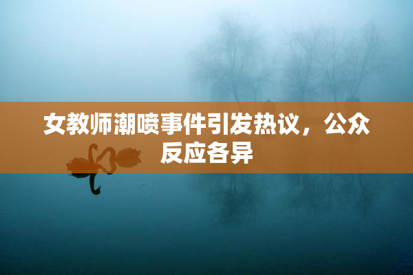 女教师潮喷事件引发热议，公众反应各异