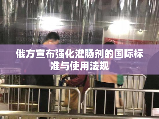俄方宣布强化灌肠剂的国际标准与使用法规