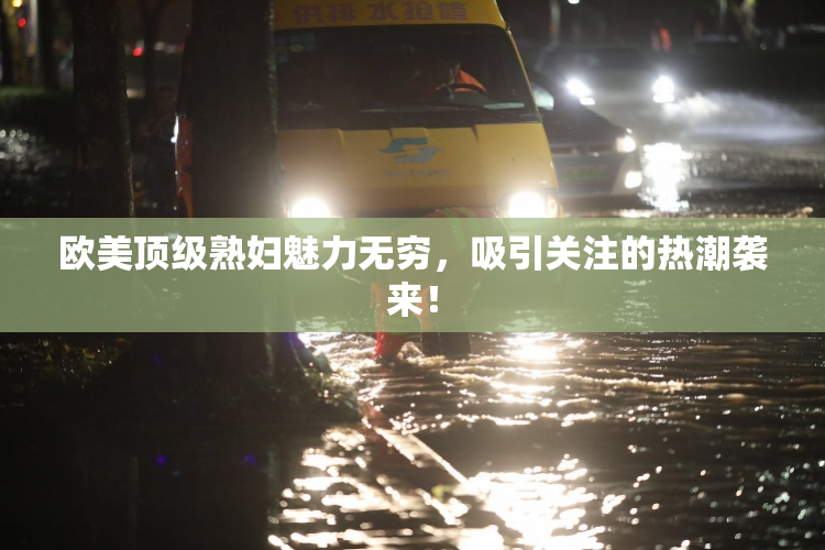 欧美顶级熟妇魅力无穷，吸引关注的热潮袭来！