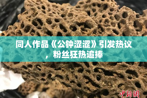 同人作品《公钟涩涩》引发热议，粉丝狂热追捧
