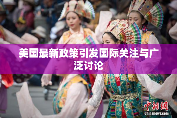 美国最新政策引发国际关注与广泛讨论