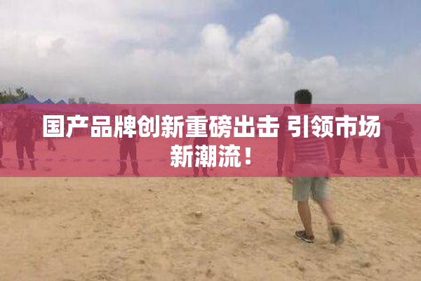 国产品牌创新重磅出击 引领市场新潮流！