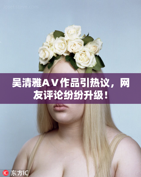 吴清雅AⅤ作品引热议，网友评论纷纷升级！