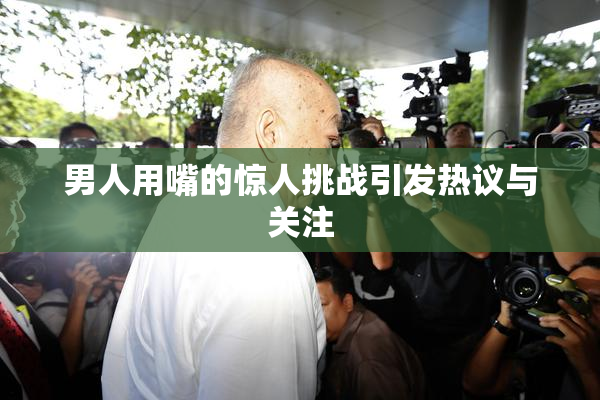 男人用嘴的惊人挑战引发热议与关注