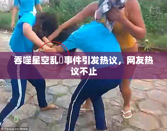 吞噬星空乱婬事件引发热议，网友热议不止