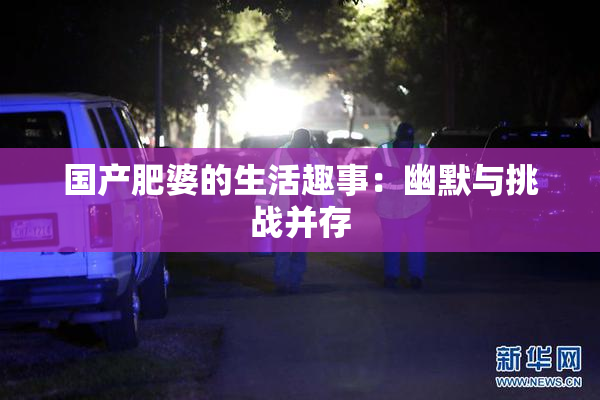 国产肥婆的生活趣事：幽默与挑战并存