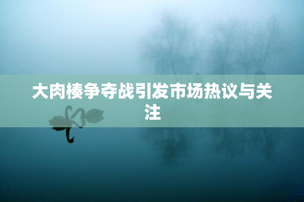 大肉楱争夺战引发市场热议与关注