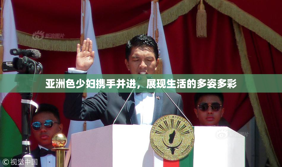 亚洲色少妇携手并进，展现生活的多姿多彩